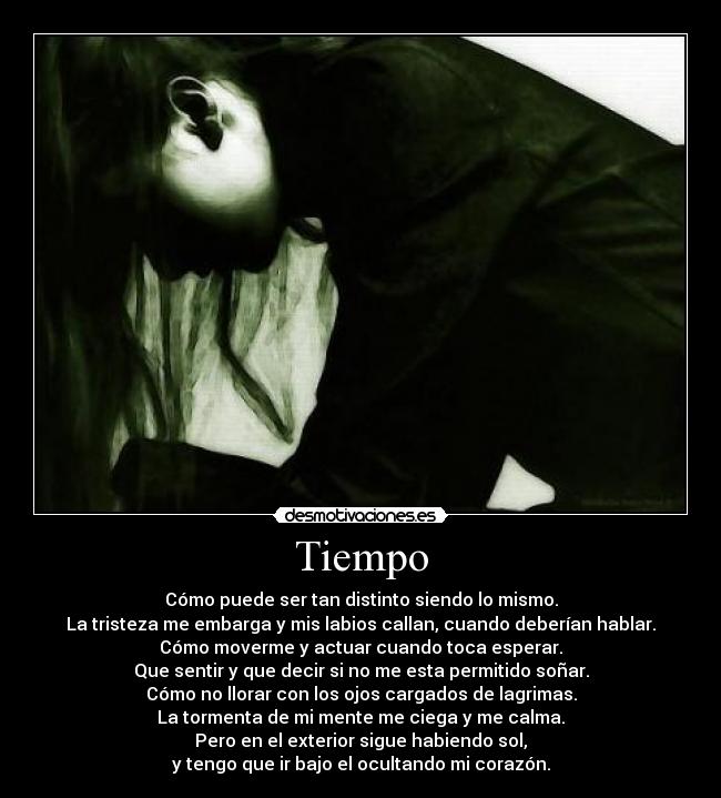 Tiempo - Cómo puede ser tan distinto siendo lo mismo.
La tristeza me embarga y mis labios callan, cuando deberían hablar.
Cómo moverme y actuar cuando toca esperar.
Que sentir y que decir si no me esta permitido soñar.
Cómo no llorar con los ojos cargados de lagrimas.
La tormenta de mi mente me ciega y me calma.
Pero en el exterior sigue habiendo sol,
y tengo que ir bajo el ocultando mi corazón.