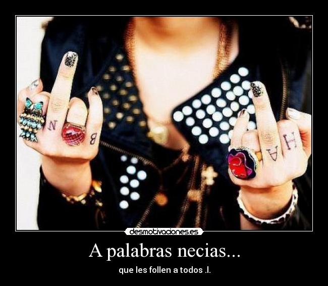 A palabras necias... - que les follen a todos .l.
