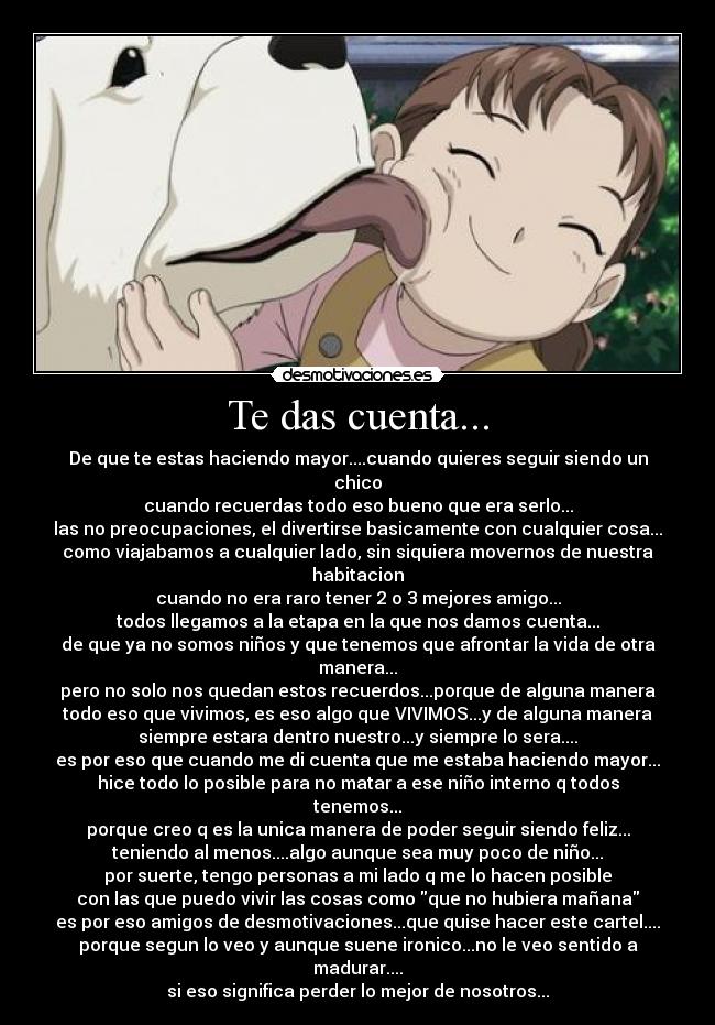 Te das cuenta... - De que te estas haciendo mayor....cuando quieres seguir siendo un chico
cuando recuerdas todo eso bueno que era serlo...
las no preocupaciones, el divertirse basicamente con cualquier cosa...
como viajabamos a cualquier lado, sin siquiera movernos de nuestra habitacion
cuando no era raro tener 2 o 3 mejores amigo...
todos llegamos a la etapa en la que nos damos cuenta...
de que ya no somos niños y que tenemos que afrontar la vida de otra manera...
pero no solo nos quedan estos recuerdos...porque de alguna manera
todo eso que vivimos, es eso algo que VIVIMOS...y de alguna manera
siempre estara dentro nuestro...y siempre lo sera....
es por eso que cuando me di cuenta que me estaba haciendo mayor...
hice todo lo posible para no matar a ese niño interno q todos tenemos...
porque creo q es la unica manera de poder seguir siendo feliz...
teniendo al menos....algo aunque sea muy poco de niño...
por suerte, tengo personas a mi lado q me lo hacen posible
con las que puedo vivir las cosas como que no hubiera mañana
es por eso amigos de desmotivaciones...que quise hacer este cartel....
porque segun lo veo y aunque suene ironico...no le veo sentido a madurar....
si eso significa perder lo mejor de nosotros...