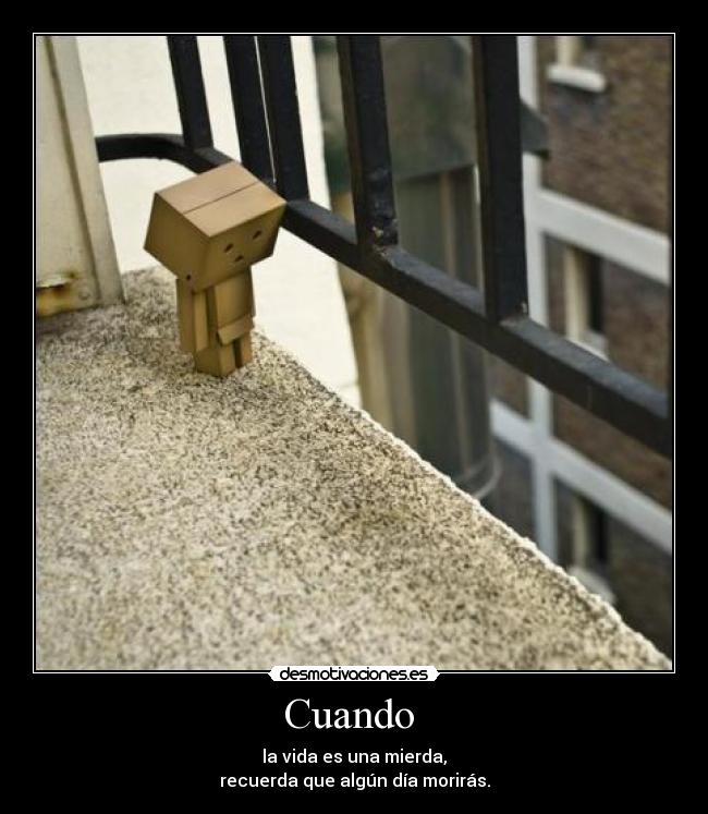 Cuando - la vida es una mierda,
recuerda que algún día morirás.