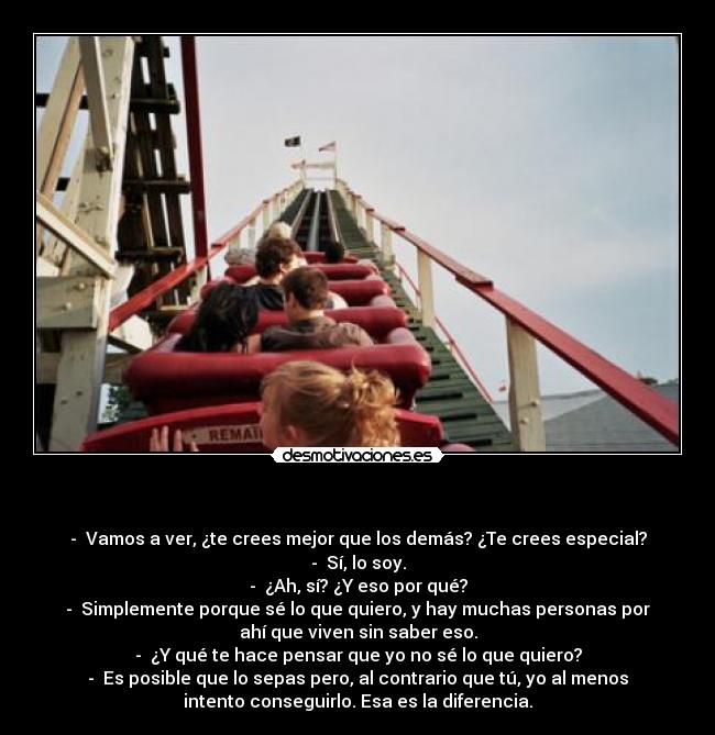    - -  Vamos a ver, ¿te crees mejor que los demás? ¿Te crees especial?
-  Sí, lo soy.
-  ¿Ah, sí? ¿Y eso por qué?
-  Simplemente porque sé lo que quiero, y hay muchas personas por
ahí que viven sin saber eso.
-  ¿Y qué te hace pensar que yo no sé lo que quiero?
-  Es posible que lo sepas pero, al contrario que tú, yo al menos
intento conseguirlo. Esa es la diferencia.