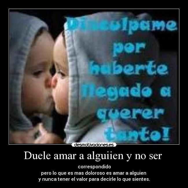 Duele amar a alguiien y no ser - correspondido
pero lo que es mas doloroso es amar a alguien
y nunca tener el valor para decirle lo que sientes.