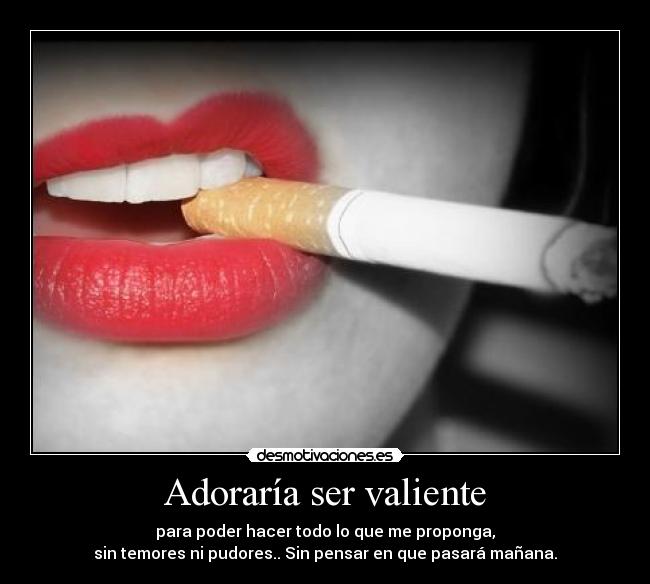 Adoraría ser valiente - para poder hacer todo lo que me proponga,
sin temores ni pudores.. Sin pensar en que pasará mañana.