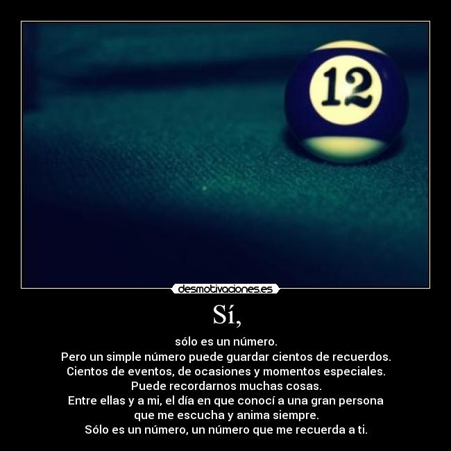 Sí, - sólo es un número.
Pero un simple número puede guardar cientos de recuerdos.
Cientos de eventos, de ocasiones y momentos especiales.
Puede recordarnos muchas cosas.
Entre ellas y a mi, el día en que conocí a una gran persona
que me escucha y anima siempre.
Sólo es un número, un número que me recuerda a ti.