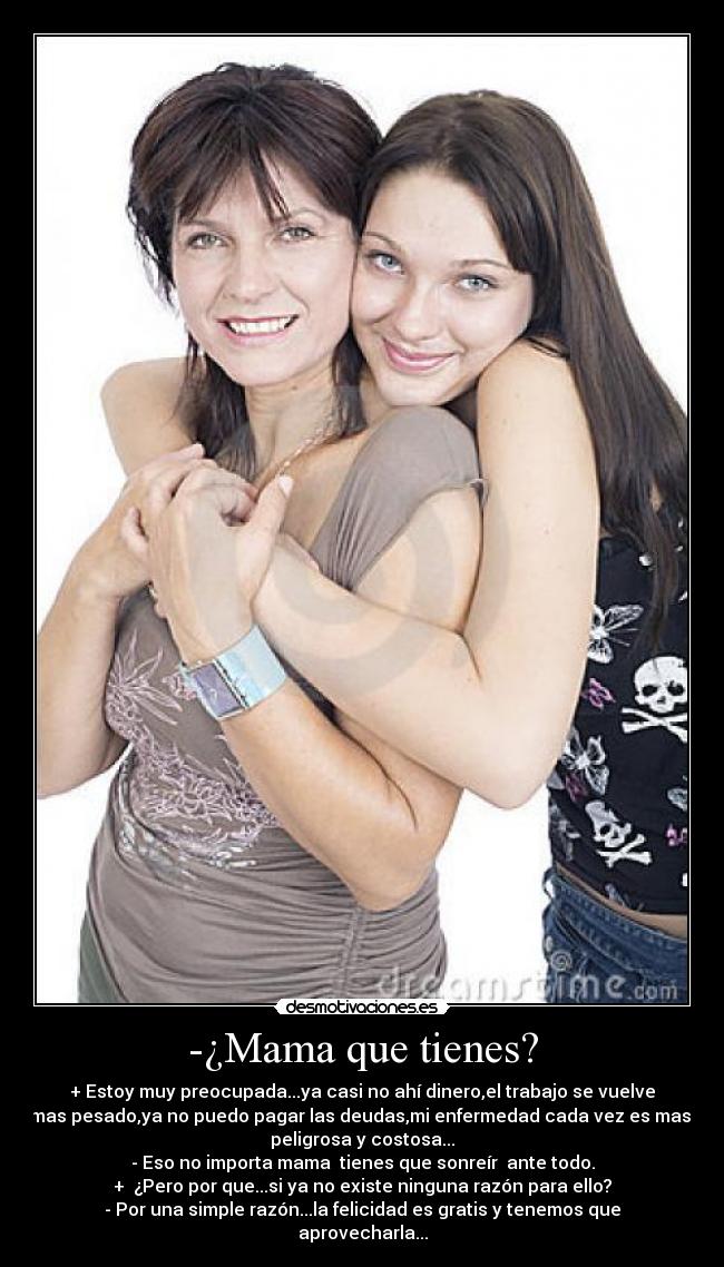 -¿Mama que tienes? - + Estoy muy preocupada...ya casi no ahí dinero,el trabajo se vuelve
mas pesado,ya no puedo pagar las deudas,mi enfermedad cada vez es mas 
peligrosa y costosa...
- Eso no importa mama  tienes que sonreír  ante todo.
+  ¿Pero por que...si ya no existe ninguna razón para ello?
- Por una simple razón...la felicidad es gratis y tenemos que
aprovecharla...