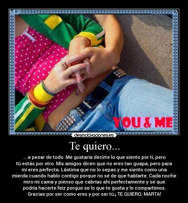 Te quiero... - ... a pesar de todo. Me gustaría decirte lo que siento por ti, pero
tú estás por otro. Mis amigos dicen que no eres tan guapa, pero para
mí eres perfecta. Lástima que no lo sepas y me siento como una
mierda cuando hablo contigo porque no sé de que hablarte. Cada noche
miro mi cama y pienso que cabrías ahí perfectamente y sé que
podría hacerte feiz porque se lo que te gusta y lo compartimos.
Gracias por ser como eres y por ser tú.¡ TE QUIERO, MARTA!