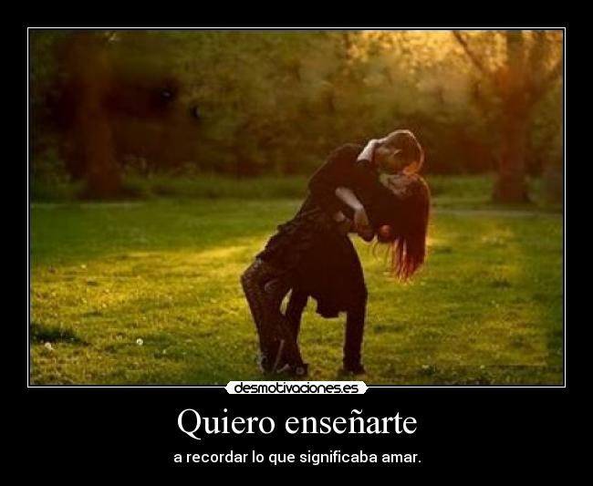 Quiero enseñarte - a recordar lo que significaba amar.