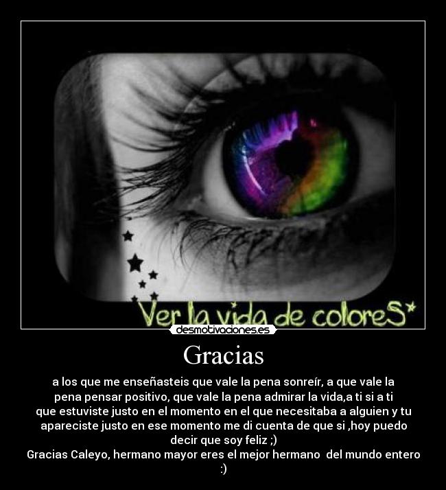 Gracias - a los que me enseñasteis que vale la pena sonreír, a que vale la
pena pensar positivo, que vale la pena admirar la vida,a ti si a ti
que estuviste justo en el momento en el que necesitaba a alguien y tu
apareciste justo en ese momento me di cuenta de que si ,hoy puedo
decir que soy feliz ;)
Gracias Caleyo, hermano mayor eres el mejor hermano del mundo entero
:)