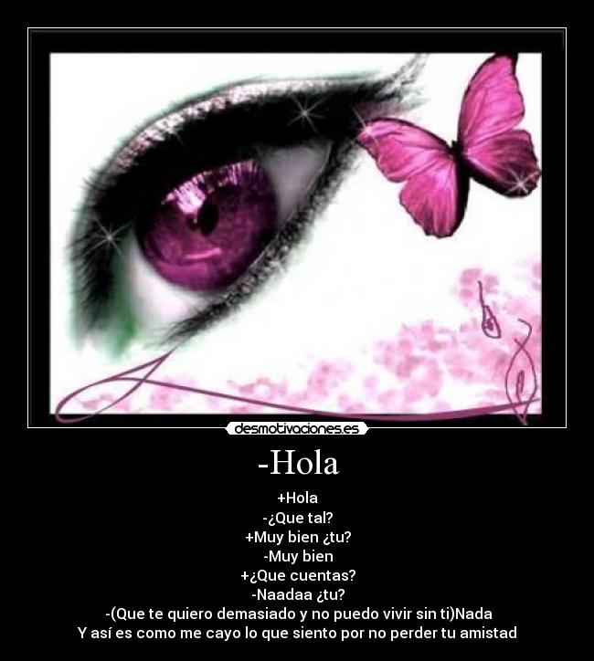 -Hola - +Hola
-¿Que tal?
+Muy bien ¿tu?
-Muy bien
+¿Que cuentas?
-Naadaa ¿tu?
-(Que te quiero demasiado y no puedo vivir sin ti)Nada
Y así es como me cayo lo que siento por no perder tu amistad