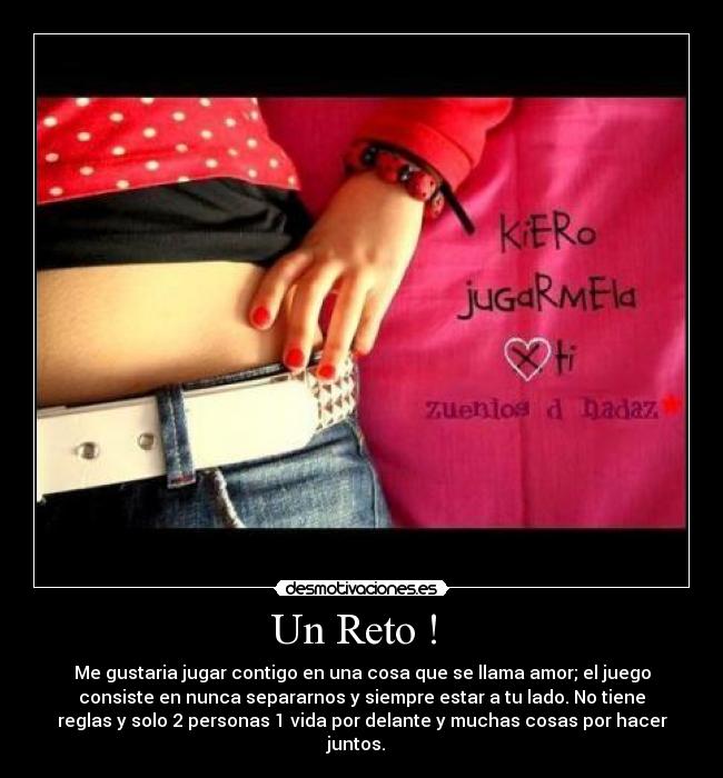 Un Reto ! - Me gustaria jugar contigo en una cosa que se llama amor; el juego
consiste en nunca separarnos y siempre estar a tu lado. No tiene
reglas y solo 2 personas 1 vida por delante y muchas cosas por hacer
juntos.♥♥♥