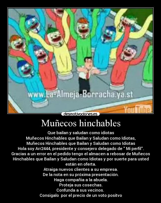 Muñecos hinchables - Que bailan y saludan como idiotas
Muñecos Hinchables que Bailan y Saludan como Idiotas,
Muñecos Hinchables que Bailan y Saludan como Idiotas
Hola soy Arr2444, presidente y consejero delegado de  Mi perfil.
Gracias a un error en el pedido tengo el almacen a rebosar de Muñecos
Hinchables que Bailan y Saludan como Idiotas y por suerte para usted
están en oferta.
Atraiga nuevos clientes a su empresa.
De la nota en su próxima presentación.
Haga compañia a la abuela.
Proteja sus cosechas.
Confunda a sus vecinos. 
Consigalo  por el precio de un voto positvo