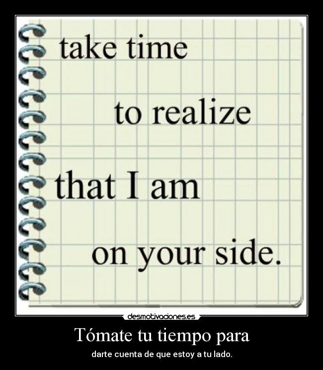 Tómate tu tiempo para - darte cuenta de que estoy a tu lado.