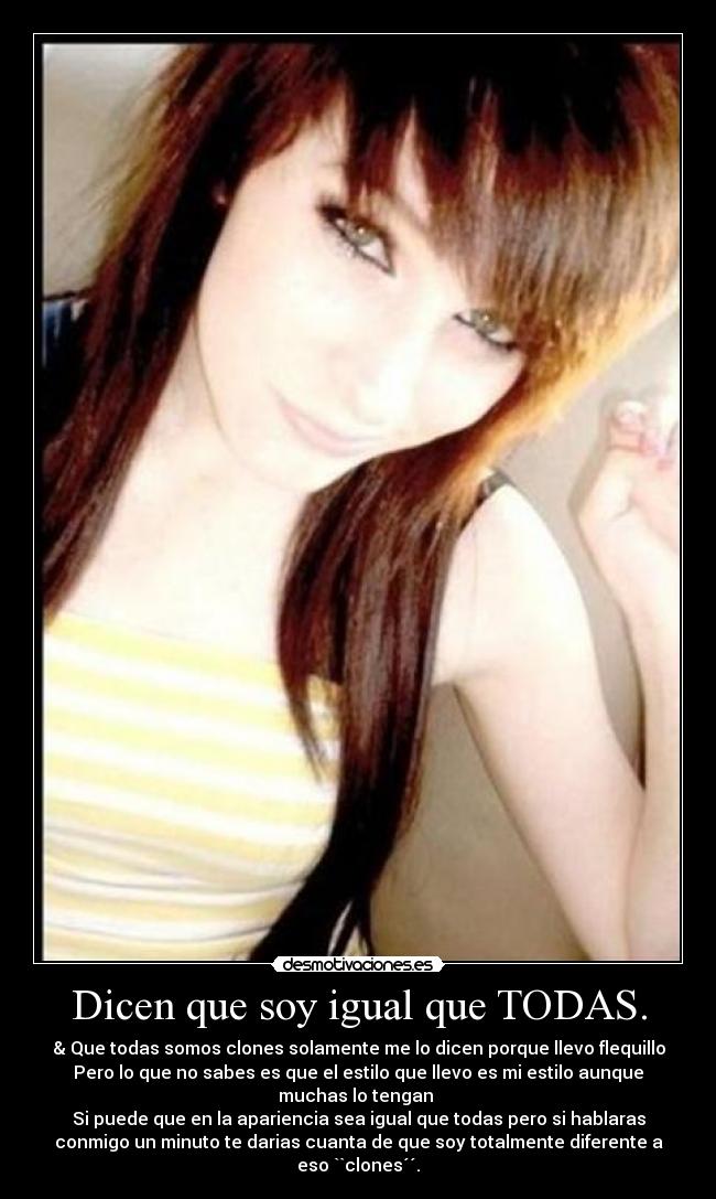 Dicen que soy igual que TODAS. - & Que todas somos clones solamente me lo dicen porque llevo flequillo
Pero lo que no sabes es que el estilo que llevo es mi estilo aunque
muchas lo tengan
Si puede que en la apariencia sea igual que todas pero si hablaras
conmigo un minuto te darias cuanta de que soy totalmente diferente a
eso ``clones´´.