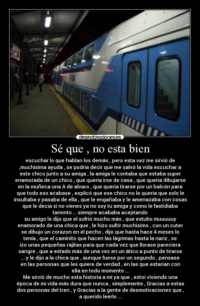 Sé que , no esta bien - escuchar lo que hablan los demás , pero esta vez me sirvió de
,muchisima ayuda , se podria decir que me salvó la vida escuchar a
este chico junto a su amiga , la amiga le contaba que estaba super
enamorada de un chico , que queria irse de casa , que queria dibujarse
en la muñeca una A de alvaro , que queria tirarse por un balcón para
que todo eso acabase , explicó que ese chico no le queria que solo le
insultaba y pasaba de ella , que le engañaba y le amenazaba con cosas
que le decia si no vienes ya no soy tu amiga y como le fastidiaba
tannnto ... siempre acababa aceptando
su amigo le dijo que el sufrió mucho más , que estubo muuuuuy
enamorado de una chica que , le hizo sufrir muchisimo , con un cuter
se dibujo un corazon en el pecho , dijo que hasta hace 4 meses lo
tenía , que el caminito que hacen las lágrimas hasta la nariz , se
izo unas pequeñas rajitas para que cada vez que llorase pareciera
sangre , que a estado más de una vez en un ático a punto de tirarse
... y le dijo a la chica que , aunque fuese por un segundo , pensase
en las personas que les quiere de verdad , en las que estarian con
ella en todo momento ...
Me sirvió de mucho esta historia a mí ya que , estoi viviendo una
épòca de mi vida más dura que nunca , simplemente , Gracias a estas
dos personas del tren , y Gracias a la gente de desmotivaciones que ,
a querido leerlo ...