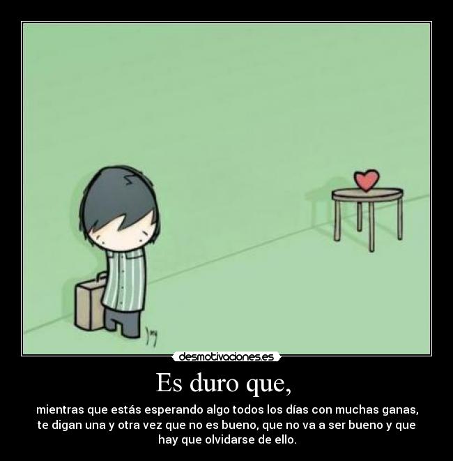 Es duro que, - mientras que estás esperando algo todos los días con muchas ganas,
te digan una y otra vez que no es bueno, que no va a ser bueno y que
hay que olvidarse de ello.