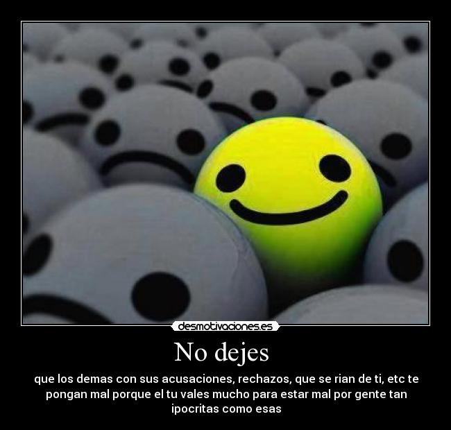 No dejes - que los demas con sus acusaciones, rechazos, que se rian de ti, etc te
pongan mal porque el tu vales mucho para estar mal por gente tan
ipocritas como esas