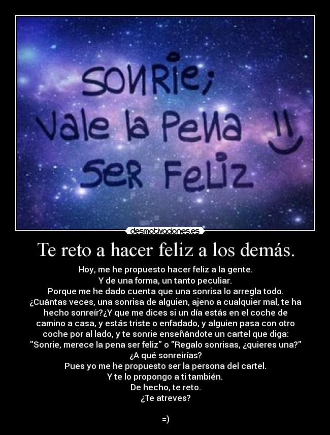 Te reto a hacer feliz a los demás. - Hoy, me he propuesto hacer feliz a la gente.
Y de una forma, un tanto peculiar.
Porque me he dado cuenta que una sonrisa lo arregla todo.
¿Cuántas veces, una sonrisa de alguien, ajeno a cualquier mal, te ha
hecho sonreír?¿Y que me dices si un día estás en el coche de
camino a casa, y estás triste o enfadado, y alguien pasa con otro
coche por al lado, y te sonrie enseñándote un cartel que diga:
Sonrie, merece la pena ser feliz o Regalo sonrisas, ¿quieres una?
¿A qué sonreirías?
Pues yo me he propuesto ser la persona del cartel.
Y te lo propongo a ti también.
De hecho, te reto.
¿Te atreves?
=)