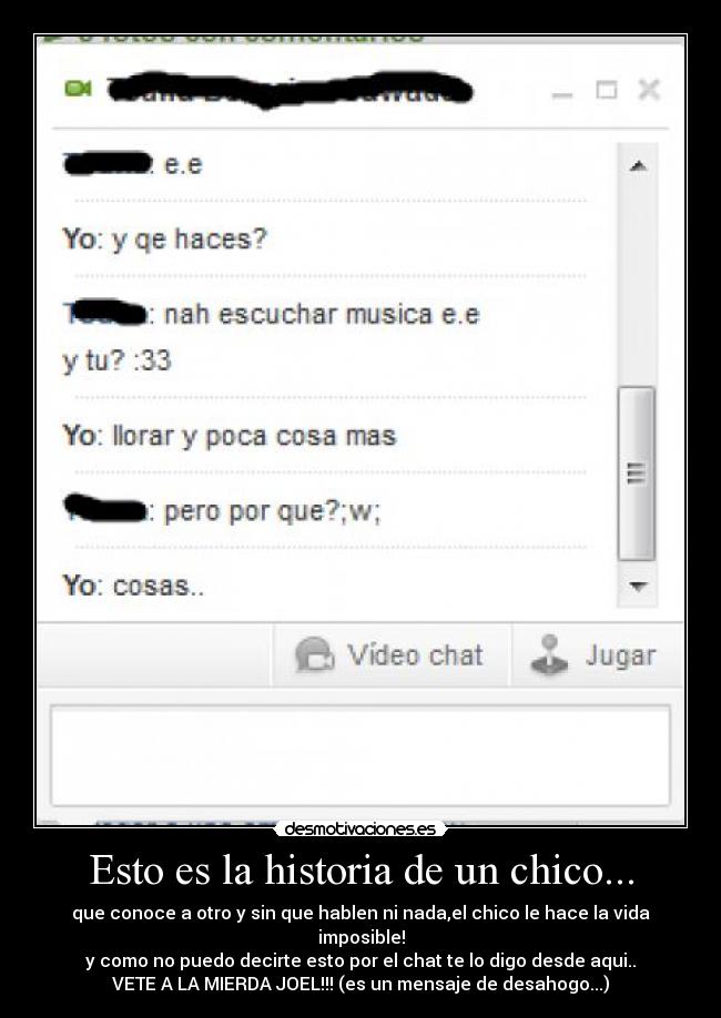 Esto es la historia de un chico... - que conoce a otro y sin que hablen ni nada,el chico le hace la vida imposible!
y como no puedo decirte esto por el chat te lo digo desde aqui..
VETE A LA MIERDA JOEL!!! (es un mensaje de desahogo...)