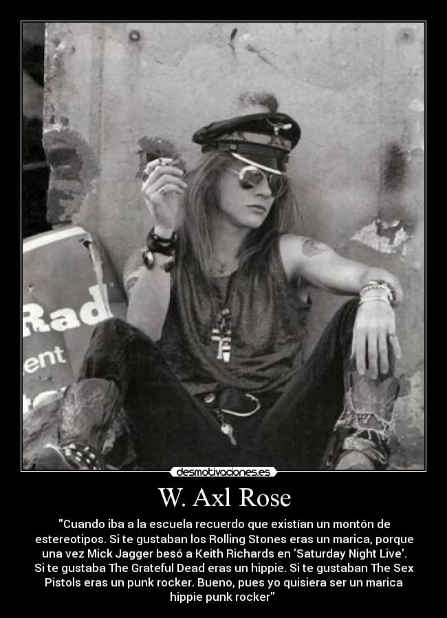 W. Axl Rose - Cuando iba a la escuela recuerdo que existían un montón de
estereotipos. Si te gustaban los Rolling Stones eras un marica, porque
una vez Mick Jagger besó a Keith Richards en Saturday Night Live.
Si te gustaba The Grateful Dead eras un hippie. Si te gustaban The Sex
Pistols eras un punk rocker. Bueno, pues yo quisiera ser un marica
hippie punk rocker 