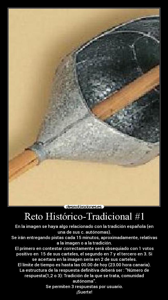 Reto Histórico-Tradicional #1 - En la imagen se haya algo relacionado con la tradición española (en
una de sus c. autónomas).
Se irán entregando pistas cada 15 minutos, aproximadamente, relativas
a la imagen o a la tradición.
El primero en contestar correctamente será obsequiado con 1 votos
positivo en  15 de sus carteles, el segundo en 7 y el tercero en 3. Si
se acertara en la imagen sería en 2 de sus carteles.
El límite de tiempo es hasta las 00.00 de hoy (23.00 hora canaria).
La estructura de la respuesta definitiva deberá ser : Número de
respuesta(1,2 o 3): Tradición de la que se trata, comunidad
autónoma.
Se permiten 3 respuestas por usuario.
¡Suerte!