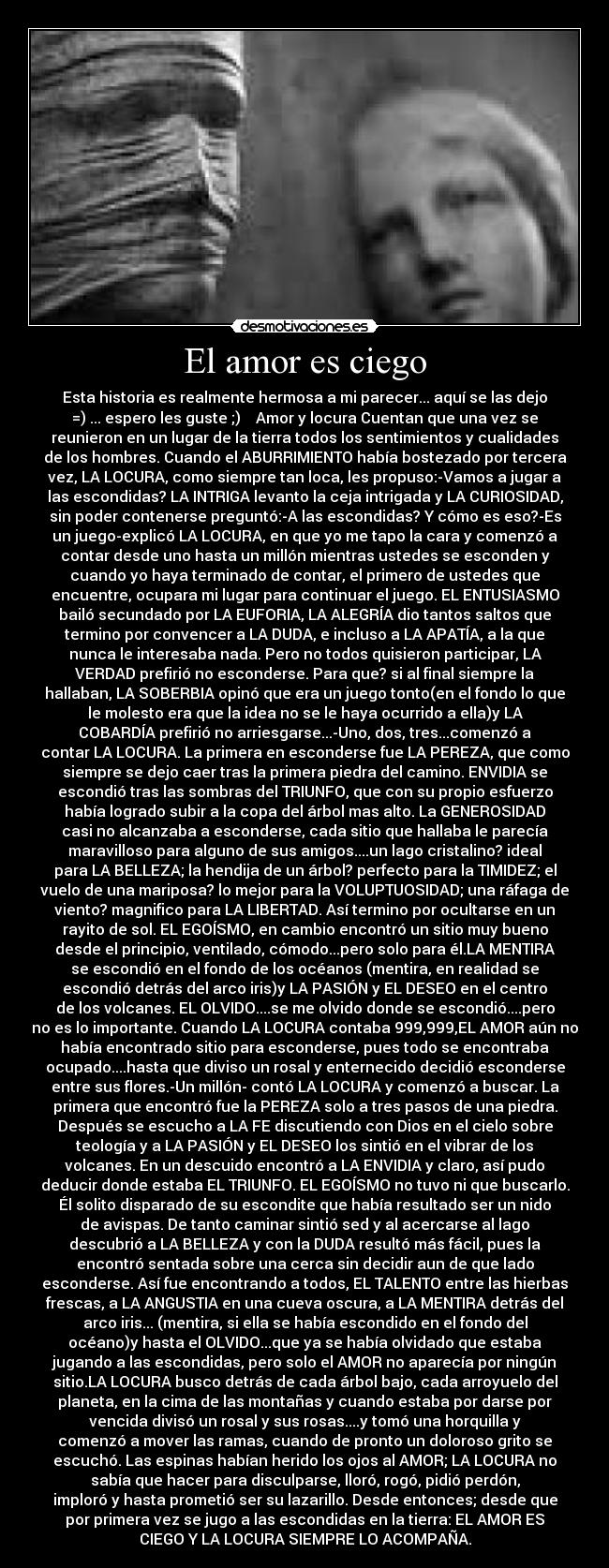 El amor es ciego - Esta historia es realmente hermosa a mi parecer... aquí se las dejo
=)♥... espero les guste ;)♥ Amor y locura Cuentan que una vez se
reunieron en un lugar de la tierra todos los sentimientos y cualidades
de los hombres. Cuando el ABURRIMIENTO había bostezado por tercera
vez, LA LOCURA, como siempre tan loca, les propuso:-Vamos a jugar a
las escondidas? LA INTRIGA levanto la ceja intrigada y LA CURIOSIDAD,
sin poder contenerse preguntó:-A las escondidas? Y cómo es eso?-Es
un juego-explicó LA LOCURA, en que yo me tapo la cara y comenzó a
contar desde uno hasta un millón mientras ustedes se esconden y
cuando yo haya terminado de contar, el primero de ustedes que
encuentre, ocupara mi lugar para continuar el juego. EL ENTUSIASMO
bailó secundado por LA EUFORIA, LA ALEGRÍA dio tantos saltos que
termino por convencer a LA DUDA, e incluso a LA APATÍA, a la que
nunca le interesaba nada. Pero no todos quisieron participar, LA
VERDAD prefirió no esconderse. Para que? si al final siempre la
hallaban, LA SOBERBIA opinó que era un juego tonto(en el fondo lo que
le molesto era que la idea no se le haya ocurrido a ella)y LA
COBARDÍA prefirió no arriesgarse...-Uno, dos, tres...comenzó a
contar LA LOCURA. La primera en esconderse fue LA PEREZA, que como
siempre se dejo caer tras la primera piedra del camino. ENVIDIA se
escondió tras las sombras del TRIUNFO, que con su propio esfuerzo
había logrado subir a la copa del árbol mas alto. La GENEROSIDAD
casi no alcanzaba a esconderse, cada sitio que hallaba le parecía
maravilloso para alguno de sus amigos....un lago cristalino? ideal
para LA BELLEZA; la hendija de un árbol? perfecto para la TIMIDEZ; el
vuelo de una mariposa? lo mejor para la VOLUPTUOSIDAD; una ráfaga de
viento? magnifico para LA LIBERTAD. Así termino por ocultarse en un
rayito de sol. EL EGOÍSMO, en cambio encontró un sitio muy bueno
desde el principio, ventilado, cómodo...pero solo para él.LA MENTIRA
se escondió en el fondo de los océanos (mentira, en realidad se
escondió detrás del arco iris)y LA PASIÓN y EL DESEO en el centro
de los volcanes. EL OLVIDO....se me olvido donde se escondió....pero
no es lo importante. Cuando LA LOCURA contaba 999,999,EL AMOR aún no
había encontrado sitio para esconderse, pues todo se encontraba
ocupado....hasta que diviso un rosal y enternecido decidió esconderse
entre sus flores.-Un millón- contó LA LOCURA y comenzó a buscar. La
primera que encontró fue la PEREZA solo a tres pasos de una piedra.
Después se escucho a LA FE discutiendo con Dios en el cielo sobre
teología y a LA PASIÓN y EL DESEO los sintió en el vibrar de los
volcanes. En un descuido encontró a LA ENVIDIA y claro, así pudo
deducir donde estaba EL TRIUNFO. EL EGOÍSMO no tuvo ni que buscarlo.
Él solito disparado de su escondite que había resultado ser un nido
de avispas. De tanto caminar sintió sed y al acercarse al lago
descubrió a LA BELLEZA y con la DUDA resultó más fácil, pues la
encontró sentada sobre una cerca sin decidir aun de que lado
esconderse. Así fue encontrando a todos, EL TALENTO entre las hierbas
frescas, a LA ANGUSTIA en una cueva oscura, a LA MENTIRA detrás del
arco iris... (mentira, si ella se había escondido en el fondo del
océano)y hasta el OLVIDO...que ya se había olvidado que estaba
jugando a las escondidas, pero solo el AMOR no aparecía por ningún
sitio.LA LOCURA busco detrás de cada árbol bajo, cada arroyuelo del
planeta, en la cima de las montañas y cuando estaba por darse por
vencida divisó un rosal y sus rosas....y tomó una horquilla y
comenzó a mover las ramas, cuando de pronto un doloroso grito se
escuchó. Las espinas habían herido los ojos al AMOR; LA LOCURA no
sabía que hacer para disculparse, lloró, rogó, pidió perdón,
imploró y hasta prometió ser su lazarillo. Desde entonces; desde que
por primera vez se jugo a las escondidas en la tierra: EL AMOR ES
CIEGO Y LA LOCURA SIEMPRE LO ACOMPAÑA.