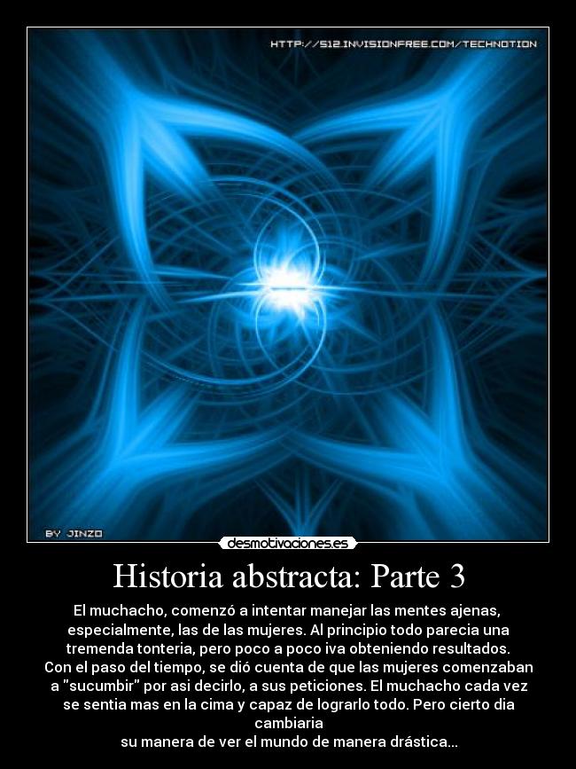 Historia abstracta: Parte 3 - El muchacho, comenzó a intentar manejar las mentes ajenas, 
especialmente, las de las mujeres. Al principio todo parecia una
tremenda tonteria, pero poco a poco iva obteniendo resultados.
Con el paso del tiempo, se dió cuenta de que las mujeres comenzaban
a sucumbir por asi decirlo, a sus peticiones. El muchacho cada vez
se sentia mas en la cima y capaz de lograrlo todo. Pero cierto dia cambiaria
su manera de ver el mundo de manera drástica...