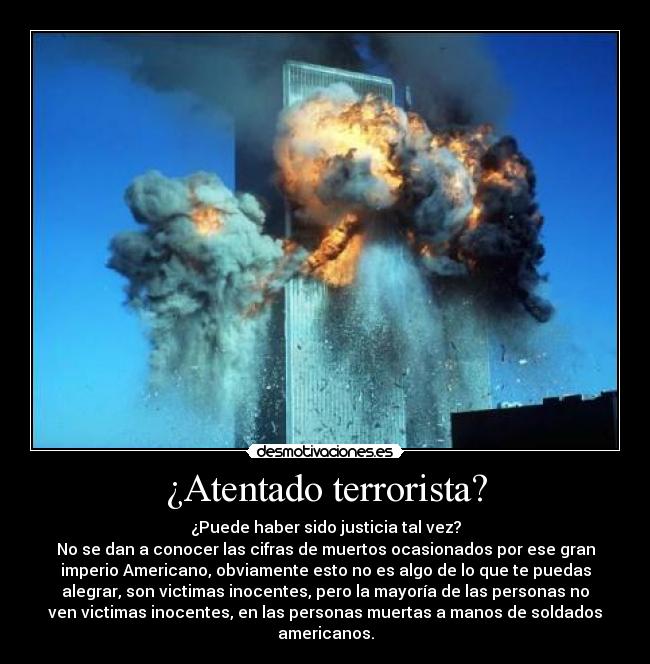 ¿Atentado terrorista? - ¿Puede haber sido justicia tal vez?
No se dan a conocer las cifras de muertos ocasionados por ese gran
imperio Americano, obviamente esto no es algo de lo que te puedas
alegrar, son victimas inocentes, pero la mayoría de las personas no
ven victimas inocentes, en las personas muertas a manos de soldados
americanos.