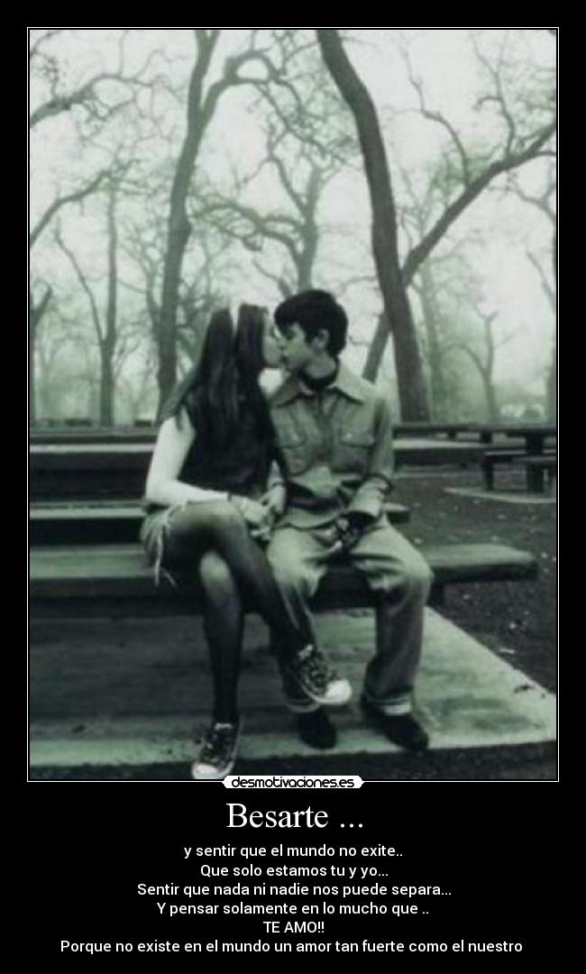 Besarte ... - y sentir que el mundo no exite..
Que solo estamos tu y yo...
Sentir que nada ni nadie nos puede separa...
Y pensar solamente en lo mucho que ..
TE AMO!!
Porque no existe en el mundo un amor tan fuerte como el nuestro ♥