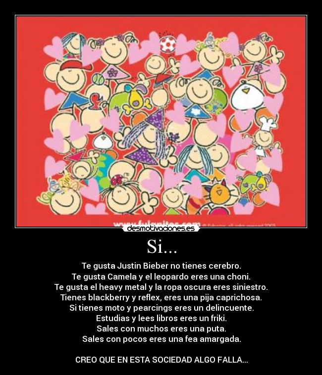 Si... - Te gusta Justin Bieber no tienes cerebro.
Te gusta Camela y el leopardo eres una choni.
Te gusta el heavy metal y la ropa oscura eres siniestro.
Tienes blackberry y reflex, eres una pija caprichosa.
Si tienes moto y pearcings eres un delincuente.
Estudias y lees libros eres un friki.
Sales con muchos eres una puta.
Sales con pocos eres una fea amargada.
CREO QUE EN ESTA SOCIEDAD ALGO FALLA...