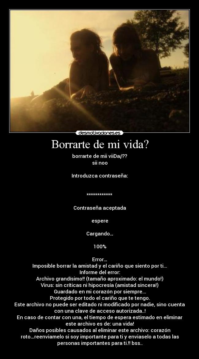 Borrarte de mi vida? - borrarte de mii viiDa¡!??
sii noo

Introduzca contraseña:


************

Contraseña aceptada

espere

Cargando…

100%

Error…
Imposible borrar la amistad y el cariño que siento por ti...
Informe del error:
Archivo grandísimo!! (tamaño aproximado: el mundo!)
Virus: sin críticas ni hipocresía (amistad sincera!)
Guardado en mi corazón por siempre...
Protegido por todo el cariño que te tengo.
Este archivo no puede ser editado ni modificado por nadie, sino cuenta
con una clave de acceso autorizada..!
En caso de contar con una, el tiempo de espera estimado en eliminar
este archivo es de: una vida!
Daños posibles causados al eliminar este archivo: corazón
roto…reenviamelo si soy importante para ti y enviaselo a todas las
personas importantes para ti.!! bss..
