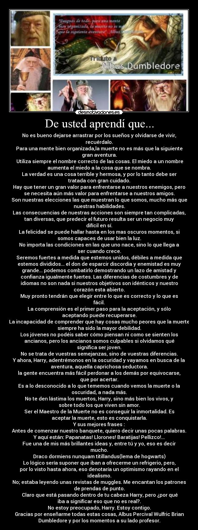 De usted aprendí que... - No es bueno dejarse arrastrar por los sueños y olvidarse de vivir,
recuérdalo.
Para una mente bien organizada,la muerte no es más que la siguiente
gran aventura.
Utiliza siempre el nombre correcto de las cosas. El miedo a un nombre
aumenta el miedo a la cosa que se nombra.
La verdad es una cosa terrible y hermosa, y por lo tanto debe ser
tratada con gran cuidado.
Hay que tener un gran valor para enfrentarse a nuestros enemigos, pero
se necesita aún más valor para enfrentarse a nuestros amigos.
Son nuestras elecciones las que muestran lo que somos, mucho más que
nuestras habilidades.
Las consecuencias de nuestras acciones son siempre tan complicadas,
tan diversas, que predecir el futuro resulta ser un negocio muy
difícil en sí.
La felicidad se puede hallar hasta en los mas oscuros momentos, si
somos capaces de usar bien la luz.
No importa las condiciones en las que uno nace, sino lo que llega a
ser cuando crece.
Seremos fuertes a medida que estemos unidos, débiles a medida que
estemos divididos... el don de esparcir discordia y enemistad es muy
grande... podemos combatirlo demostrando un lazo de amistad y
confianza igualmente fuertes. Las diferencias de costumbres y de
idiomas no son nada si nuestros objetivos son idénticos y nuestro
corazón esta abierto.
Muy pronto tendrán que elegir entre lo que es correcto y lo que es
fácil.
La comprensión es el primer paso para la aceptación, y sólo
aceptando puede recuperarse.
La incapacidad de comprender que hay cosas mucho peores que la muerte
siempre ha sido la mayor debilidad.
Los jóvenes no podéis saber cómo piensan ni como se sienten los
ancianos, pero los ancianos somos culpables si olvidamos qué
significa ser joven.
No se trata de vuestras semejanzas, sino de vuestras diferencias.
Y ahora, Harry, adentrémonos en la oscuridad y vayamos en busca de la
aventura, aquella caprichosa seductora.
la gente encuentra más fácil perdonar a los demás por equivocarse,
que por acertar.
Es a lo desconocido a lo que tememos cuando vemos la muerte o la
oscuridad, a nada más.
No te den lástima los muertos, Harry, sino más bien los vivos, y
sobre todo los que viven sin amor.
Ser el Maestro de la Muerte no es conseguir la inmortalidad. Es
aceptar la muerte, esto es conquistarla.
Y sus mejores frases :
Antes de comenzar nuestro banquete, quiero decir unas pocas palabras.
Y aquí están: Papanatas! Llorones! Baratijas! Pellizco!...
Fue una de mis más brillantes ideas y, entre tú y yo, eso es decir
mucho.
Draco dormiens nunquam titillandus(lema de hogwarts)
Lo lógico sería suponer que iban a ofrecerme un refrigerio, pero,
por lo visto hasta ahora, eso denotaría un optimismo rayando en el
idealismo.
No; estaba leyendo unas revistas de muggles. Me encantan los patrones
de prendas de punto.
Claro que está pasando dentro de tu cabeza Harry, pero ¿por qué
iba a significar eso que no es real?.
No estoy preocupado, Harry. Estoy contigo.
Gracias por enseñarme todas estas cosas, Albus Percival Wulfric Brian
Dumbledore y por los momentos a su lado profesor.