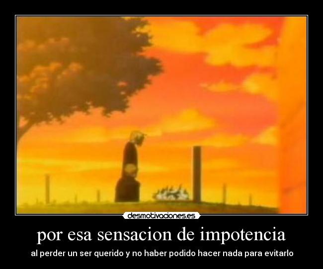 por esa sensacion de impotencia - al perder un ser querido y no haber podido hacer nada para evitarlo