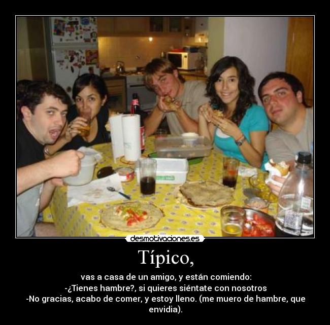 Típico, -  vas a casa de un amigo, y están comiendo:
-¿Tienes hambre?, si quieres siéntate con nosotros
-No gracias, acabo de comer, y estoy lleno. (me muero de hambre, que envidia).