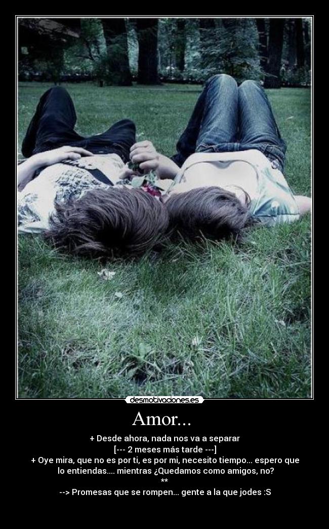 Amor...  - + Desde ahora, nada nos va a separar
[--- 2 meses más tarde ---]
+ Oye mira, que no es por ti, es por mi, necesito tiempo... espero que
 lo entiendas.... mientras ¿Quedamos como amigos, no?
**
--> Promesas que se rompen... gente a la que jodes :S

