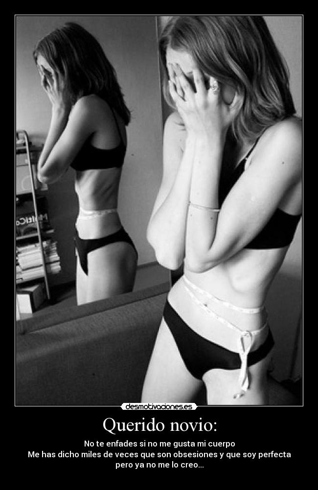 Querido novio: - No te enfades si no me gusta mi cuerpo
Me has dicho miles de veces que son obsesiones y que soy perfecta
pero ya no me lo creo...
