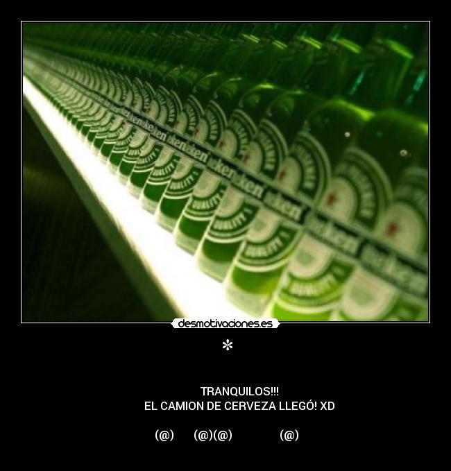 * - ──────▄▌▐▀▀▀▀▀▀▀▀▀▀▀▀▀▀▀▀▀▀▀▀▀▀▀▀▀▀▀▌
───▄▄██▌█ TRANQUILOS!!!
▄▄▄▌▐██▌█ EL CAMION DE CERVEZA LLEGÓ! XD
███████▌█▄▄▄▄▄▄▄▄▄▄▄▄▄▄▄▄▄▄▄▄▄▄▄▄▄▄▄▌
▀(@)▀▀▀▀▀▀▀(@)(@)▀▀▀▀▀▀▀▀▀▀▀▀▀▀▀▀▀(@)▀