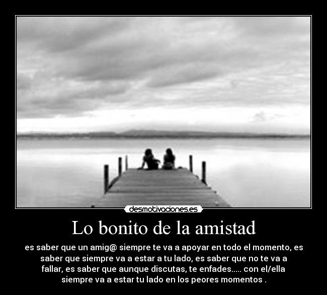 Lo bonito de la amistad - es saber que un amig@ siempre te va a apoyar en todo el momento, es
saber que siempre va a estar a tu lado, es saber que no te va a
fallar, es saber que aunque discutas, te enfades..... con el/ella
siempre va a estar tu lado en los peores momentos .
