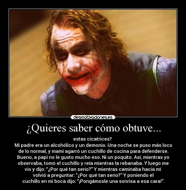 ¿Quieres saber cómo obtuve... - estas cicatrices?
Mi padre era un alcohólico y un demonio. Una noche se puso más loco
de lo normal, y mami agarró un cuchillo de cocina para defenderse.
Bueno, a papi no le gusto mucho eso. Ni un poquito. Así, mientras yo
observaba, tomó el cuchillo y reía mientras la rebanaba. Y luego me
vio y dijo: “¿Por qué tan serio?” Y mientras caminaba hacia mí
volvió a preguntar: “¿Por qué tan serio?” Y poniendo el
cuchillo en mi boca dijo: “¡Pongámosle una sonrisa a esa cara!”.