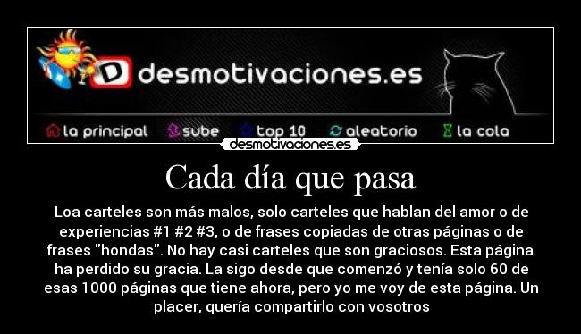 Cada día que pasa - Loa carteles son más malos, solo carteles que hablan del amor o de
experiencias #1 #2 #3, o de frases copiadas de otras páginas o de
frases hondas. No hay casi carteles que son graciosos. Esta página
ha perdido su gracia. La sigo desde que comenzó y tenía solo 60 de
esas 1000 páginas que tiene ahora, pero yo me voy de esta página. Un
placer, quería compartirlo con vosotros