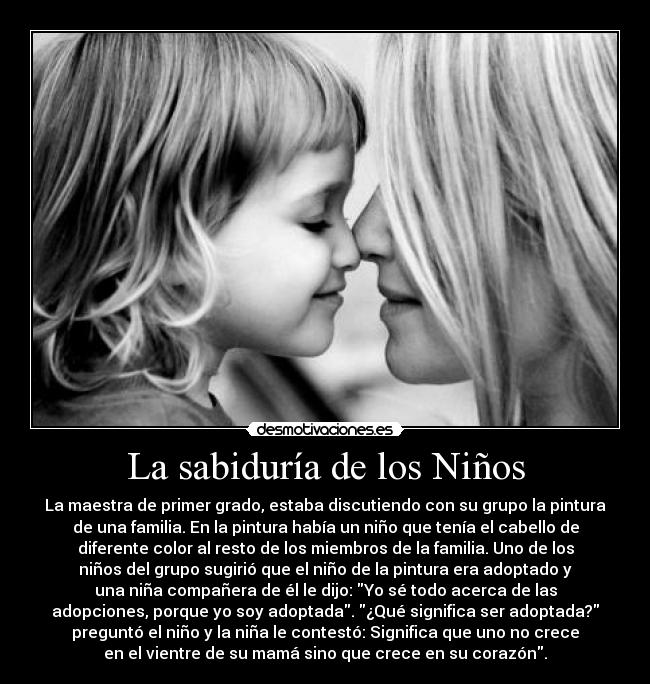 La sabiduría de los Niños - La maestra de primer grado, estaba discutiendo con su grupo la pintura
de una familia. En la pintura había un niño que tenía el cabello de
diferente color al resto de los miembros de la familia. Uno de los
niños del grupo sugirió que el niño de la pintura era adoptado y
una niña compañera de él le dijo: Yo sé todo acerca de las
adopciones, porque yo soy adoptada. ¿Qué significa ser adoptada?
preguntó el niño y la niña le contestó: Significa que uno no crece
en el vientre de su mamá sino que crece en su corazón.