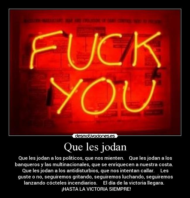 Que les jodan - Que les jodan a los politicos, que nos mienten.    Que les jodan a los
banqueros y las multinacionales, que se enriquecen a nuestra costa.  
Que les jodan a los antidisturbios, que nos intentan callar.     Les
guste o no, seguiremos gritando, seguiremos luchando, seguiremos
lanzando cócteles incendiarios.     El día de la victoria llegara.  
  ¡HASTA LA VICTORIA SIEMPRE!