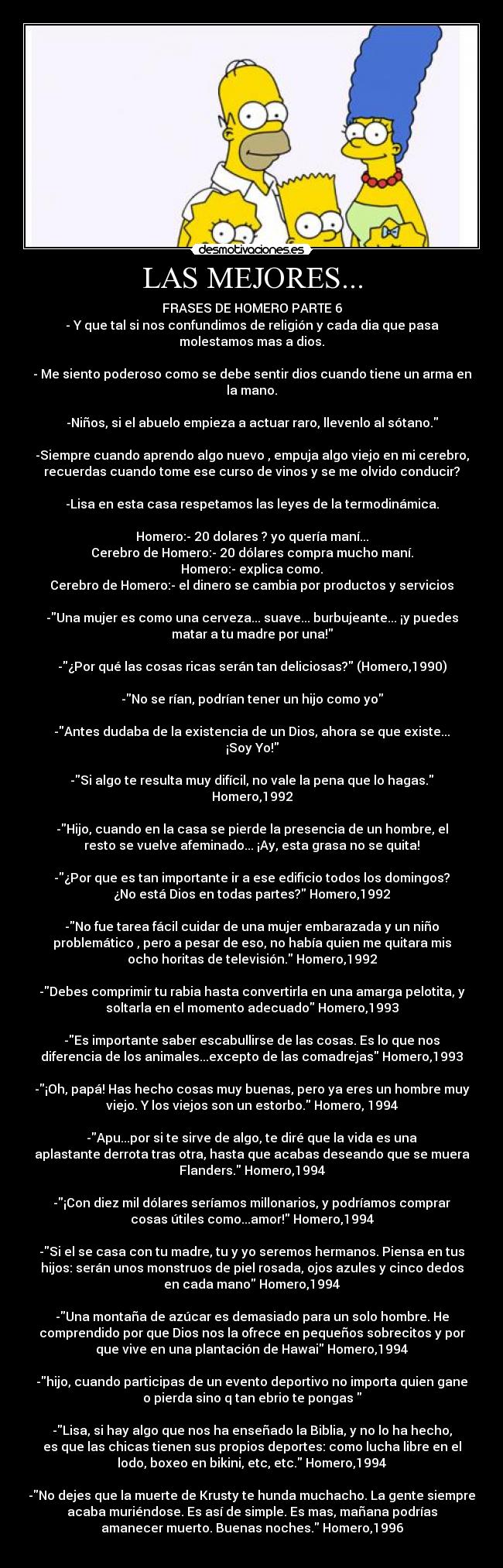 LAS MEJORES... - FRASES DE HOMERO PARTE 6
- Y que tal si nos confundimos de religión y cada dia que pasa
molestamos mas a dios.

- Me siento poderoso como se debe sentir dios cuando tiene un arma en
la mano.

-Niños, si el abuelo empieza a actuar raro, llevenlo al sótano.

-Siempre cuando aprendo algo nuevo , empuja algo viejo en mi cerebro,
recuerdas cuando tome ese curso de vinos y se me olvido conducir?

-Lisa en esta casa respetamos las leyes de la termodinámica.

Homero:- 20 dolares ? yo quería maní...
Cerebro de Homero:- 20 dólares compra mucho maní.
Homero:- explica como.
Cerebro de Homero:- el dinero se cambia por productos y servicios

-Una mujer es como una cerveza... suave... burbujeante... ¡y puedes
matar a tu madre por una!

-¿Por qué las cosas ricas serán tan deliciosas? (Homero,1990)

-No se rían, podrían tener un hijo como yo

-Antes dudaba de la existencia de un Dios, ahora se que existe...
¡Soy Yo!

-Si algo te resulta muy difícil, no vale la pena que lo hagas.
Homero,1992

-Hijo, cuando en la casa se pierde la presencia de un hombre, el
resto se vuelve afeminado... ¡Ay, esta grasa no se quita!

-¿Por que es tan importante ir a ese edificio todos los domingos?
¿No está Dios en todas partes? Homero,1992

-No fue tarea fácil cuidar de una mujer embarazada y un niño
problemático , pero a pesar de eso, no había quien me quitara mis
ocho horitas de televisión. Homero,1992

-Debes comprimir tu rabia hasta convertirla en una amarga pelotita, y
soltarla en el momento adecuado Homero,1993

-Es importante saber escabullirse de las cosas. Es lo que nos
diferencia de los animales...excepto de las comadrejas Homero,1993

-¡Oh, papá! Has hecho cosas muy buenas, pero ya eres un hombre muy
viejo. Y los viejos son un estorbo. Homero, 1994

-Apu...por si te sirve de algo, te diré que la vida es una
aplastante derrota tras otra, hasta que acabas deseando que se muera
Flanders. Homero,1994

-¡Con diez mil dólares seríamos millonarios, y podríamos comprar
cosas útiles como...amor! Homero,1994

-Si el se casa con tu madre, tu y yo seremos hermanos. Piensa en tus
hijos: serán unos monstruos de piel rosada, ojos azules y cinco dedos
en cada mano Homero,1994

-Una montaña de azúcar es demasiado para un solo hombre. He
comprendido por que Dios nos la ofrece en pequeños sobrecitos y por
que vive en una plantación de Hawai Homero,1994

-hijo, cuando participas de un evento deportivo no importa quien gane
o pierda sino q tan ebrio te pongas 

-Lisa, si hay algo que nos ha enseñado la Biblia, y no lo ha hecho,
es que las chicas tienen sus propios deportes: como lucha libre en el
lodo, boxeo en bikini, etc, etc. Homero,1994

-No dejes que la muerte de Krusty te hunda muchacho. La gente siempre
acaba muriéndose. Es así de simple. Es mas, mañana podrías
amanecer muerto. Buenas noches. Homero,1996
