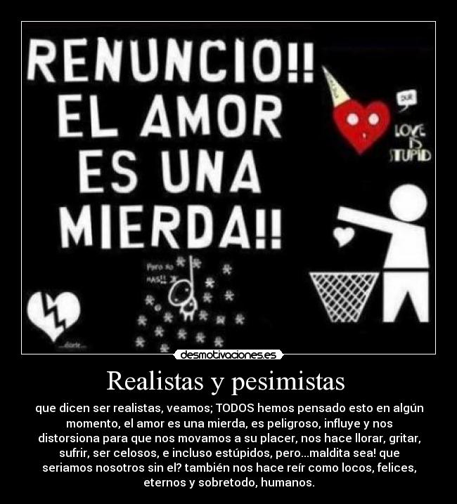 Realistas y pesimistas  - que dicen ser realistas, veamos; TODOS hemos pensado esto en algún
momento, el amor es una mierda, es peligroso, influye y nos
distorsiona para que nos movamos a su placer, nos hace llorar, gritar,
sufrir, ser celosos, e incluso estúpidos, pero...maldita sea! que
seriamos nosotros sin el? también nos hace reír como locos, felices,
eternos y sobretodo, humanos.