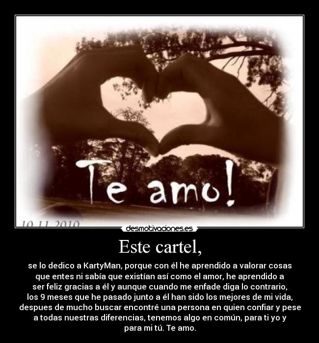 Este cartel, - se lo dedico a KartyMan, porque con él he aprendido a valorar cosas
que entes ni sabía que existían así como el amor, he aprendido a
ser feliz gracias a él y aunque cuando me enfade diga lo contrario,
los 9 meses que he pasado junto a él han sido los mejores de mi vida,
despues de mucho buscar encontré una persona en quien confiar y pese
a todas nuestras diferencias, tenemos algo en común, para ti yo y
para mi tú. Te amo.