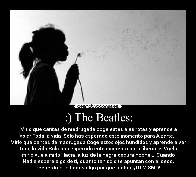 :) The Beatles: - ♫Mirlo que cantas de madrugada coge estas alas rotas y aprende a
volar Toda la vida  Sólo has esperado este momento para Alzarte.  
Mirlo que cantas de madrugada Coge estos ojos hundidos y aprende a ver
Toda la vida Sólo has esperado este momento para liberarte. Vuela
mirlo vuela mirlo Hacia la luz de la negra oscura noche...♪ Cuando
Nadie espere algo de ti, cuanto tan solo te apuntan con el dedo,
recuerda que tienes algo por que luchar, ¡TU MISMO!