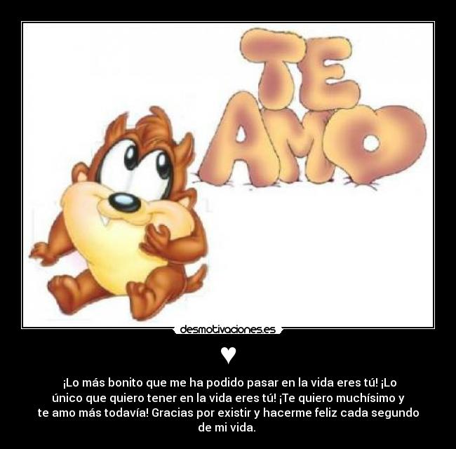 ♥ - ¡Lo más bonito que me ha podido pasar en la vida eres tú! ¡Lo
único que quiero tener en la vida eres tú! ¡Te quiero muchísimo y
te amo más todavía! Gracias por existir y hacerme feliz cada segundo
de mi vida. ♥