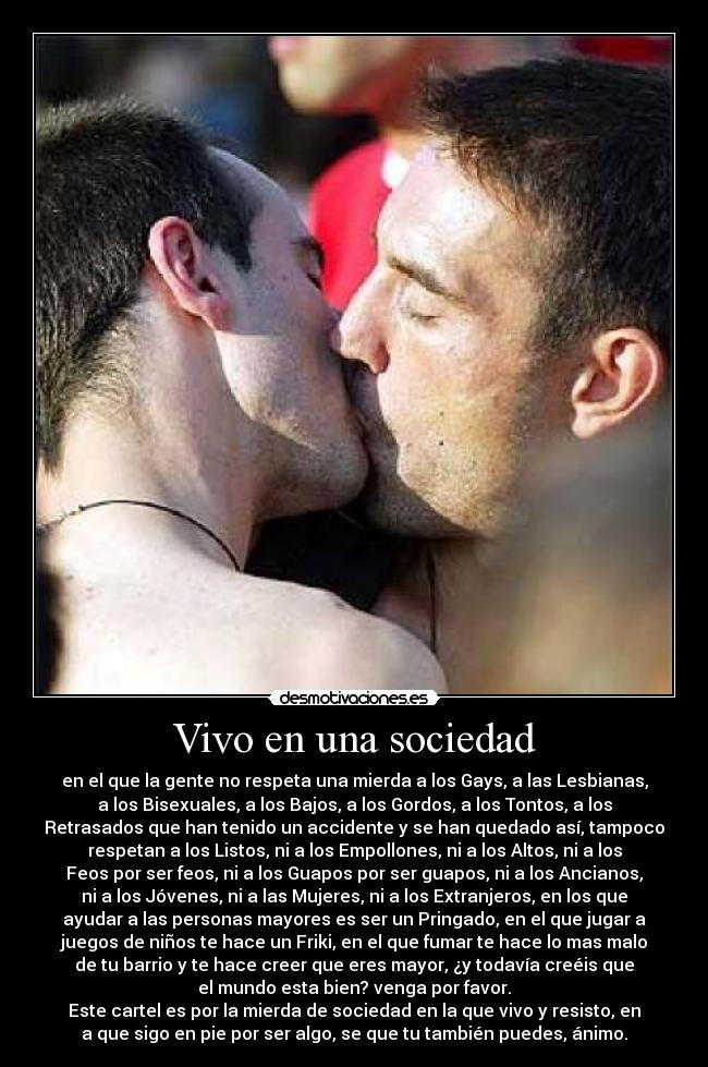 Vivo en una sociedad - en el que la gente no respeta una mierda a los Gays, a las Lesbianas,
a los Bisexuales, a los Bajos, a los Gordos, a los Tontos, a los
Retrasados que han tenido un accidente y se han quedado así, tampoco
respetan a los Listos, ni a los Empollones, ni a los Altos, ni a los
Feos por ser feos, ni a los Guapos por ser guapos, ni a los Ancianos,
ni a los Jóvenes, ni a las Mujeres, ni a los Extranjeros, en los que
ayudar a las personas mayores es ser un Pringado, en el que jugar a
juegos de niños te hace un Friki, en el que fumar te hace lo mas malo
de tu barrio y te hace creer que eres mayor, ¿y todavía creéis que
el mundo esta bien? venga por favor.
Este cartel es por la mierda de sociedad en la que vivo y resisto, en
a que sigo en pie por ser algo, se que tu también puedes, ánimo.