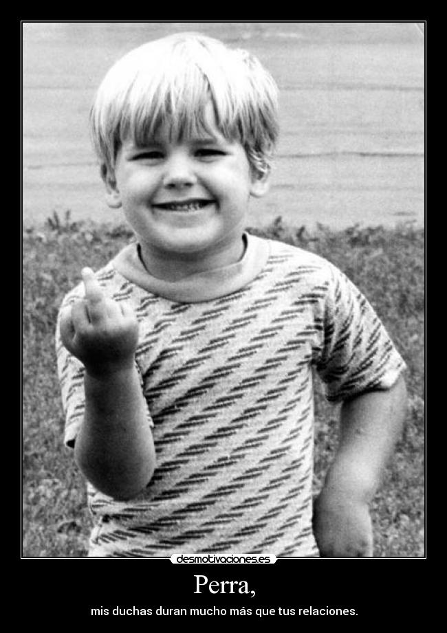 Perra, - mis duchas duran mucho más que tus relaciones.