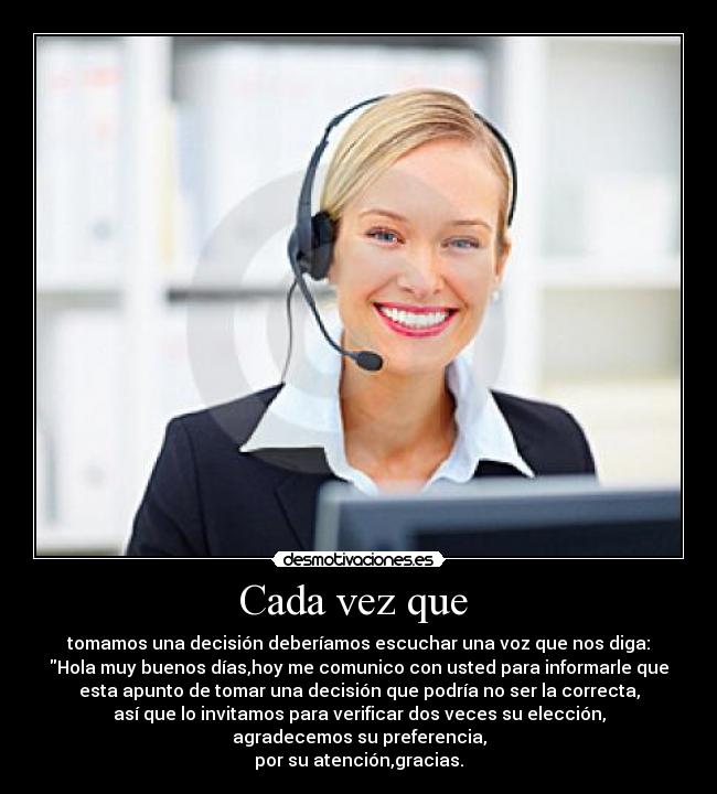 Cada vez que  - tomamos una decisión deberíamos escuchar una voz que nos diga:
Hola muy buenos días,hoy me comunico con usted para informarle que
esta apunto de tomar una decisión que podría no ser la correcta,
así que lo invitamos para verificar dos veces su elección,
agradecemos su preferencia,
por su atención,gracias.