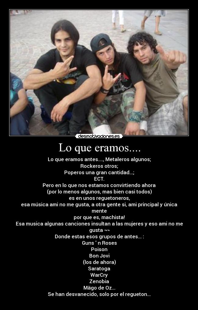 Lo que eramos.... - Lo que eramos antes...., Metaleros algunos;
Rockeros otros;
Poperos una gran cantidad...;
ECT.
Pero en lo que nos estamos convirtiendo ahora
(por lo menos algunos, mas bien casi todos)
es en unos reguetoneros,
esa música ami no me gusta, a otra gente si, ami principal y única mente
por que es, machista!
Esa musica algunas canciones insultan a las mujeres y eso ami no me gusta ¬¬
Donde estas esos grupos de antes... :
Guns  n Roses
Poison
Bon Jovi
(los de ahora)
Saratoga
WarCry
Zenobia
Mägo de Oz...
Se han desvanecido, solo por el regueton...
